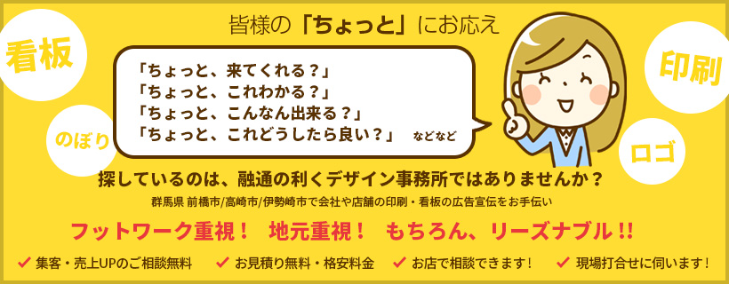 皆様の「ちょっと」にお応え 探しているのは、融通の利くデザイン事務所ではありませんか? 群馬県 前橋市/高崎市/伊勢崎市で会社や店舗の印刷・看板の広告宣伝をお手伝い フットワーク重視! 地元重視! もちろん、リーズナブル!!
